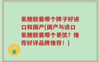 氨糖胶囊哪个牌子好进口和国产(国产与进口氨糖胶囊哪个更优？推荐好评品牌推荐！)