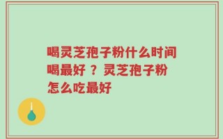 喝灵芝孢子粉什么时间喝最好 ？灵芝孢子粉怎么吃最好
