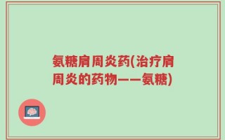 氨糖肩周炎药(治疗肩周炎的药物——氨糖)