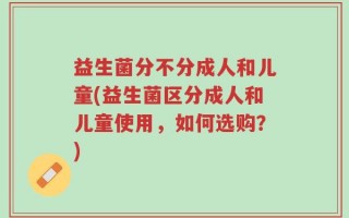 益生菌分不分成人和儿童(益生菌区分成人和儿童使用，如何选购？)