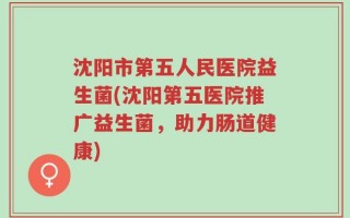 沈阳市第五人民医院益生菌(沈阳第五医院推广益生菌，助力肠道健康)