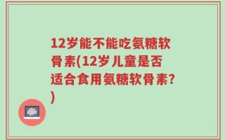 12岁能不能吃氨糖软骨素(12岁儿童是否适合食用氨糖软骨素？)