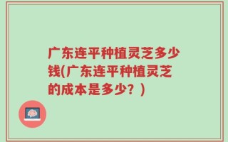 广东连平种植灵芝多少钱(广东连平种植灵芝的成本是多少？)