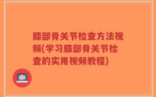 膝部骨关节检查方法视频(学习膝部骨关节检查的实用视频教程)