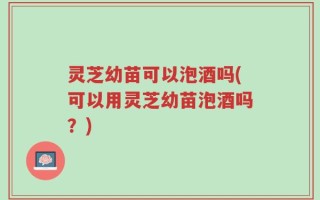 灵芝幼苗可以泡酒吗(可以用灵芝幼苗泡酒吗？)