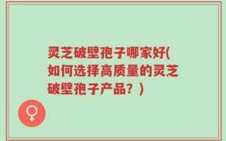 灵芝破壁孢子哪家好(如何选择高质量的灵芝破壁孢子产品？)