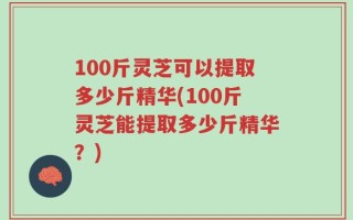 100斤灵芝可以提取多少斤精华(100斤灵芝能提取多少斤精华？)