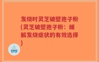 发烧时灵芝破壁孢子粉(灵芝破壁孢子粉：缓解发烧症状的有效选择)