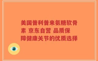 美国普利普来氨糖软骨素 京东自营 品质保障健康关节的优质选择