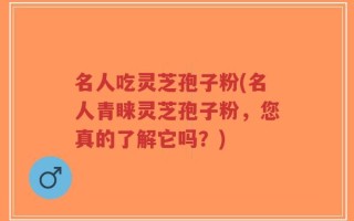 名人吃灵芝孢子粉(名人青睐灵芝孢子粉，您真的了解它吗？)