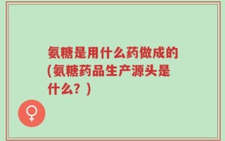 氨糖是用什么药做成的(氨糖药品生产源头是什么？)