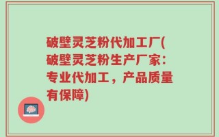 破壁灵芝粉代加工厂(破壁灵芝粉生产厂家：专业代加工，产品质量有保障)