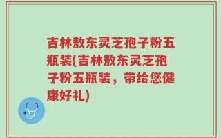 吉林敖东灵芝孢子粉五瓶装(吉林敖东灵芝孢子粉五瓶装，带给您健康好礼)