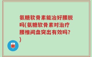 氨糖软骨素能冶好腰脱吗(氨糖软骨素对治疗腰椎间盘突出有效吗？)