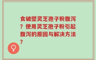 食破壁灵芝孢子粉腹泻？使用灵芝孢子粉引起腹泻的原因与解决方法？