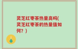 灵芝红枣茶热量高吗(灵芝红枣茶的热量值如何？)