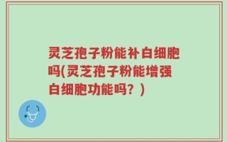 灵芝孢子粉能补白细胞吗(灵芝孢子粉能增强白细胞功能吗？)
