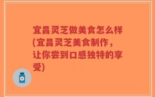 宜昌灵芝做美食怎么样(宜昌灵芝美食制作，让你尝到口感独特的享受)
