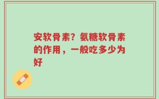 安软骨素？氨糖软骨素的作用，一般吃多少为好