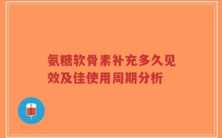 氨糖软骨素补充多久见效及佳使用周期分析