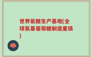 世界氨糖生产基地(全球氨基葡萄糖制造重镇)