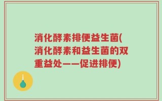 消化酵素排便益生菌(消化酵素和益生菌的双重益处——促进排便)