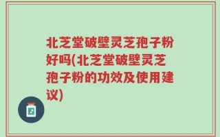 北芝堂破壁灵芝孢子粉好吗(北芝堂破壁灵芝孢子粉的功效及使用建议)