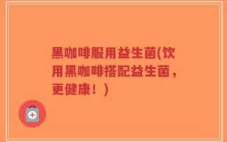 黑咖啡服用益生菌(饮用黑咖啡搭配益生菌，更健康！)