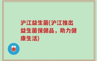 沪江益生菌(沪江推出益生菌保健品，助力健康生活)