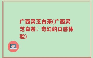 广西灵芝白茶(广西灵芝白茶：奇幻的口感体验)