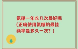 氨糖一年吃几次最好呢(正确使用氨糖的最佳频率是多久一次？)