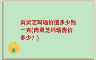 肉灵芝玛瑙价值多少钱一克(肉灵芝玛瑙售价多少？)