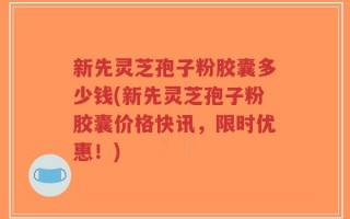 新先灵芝孢子粉胶囊多少钱(新先灵芝孢子粉胶囊价格快讯，限时优惠！)