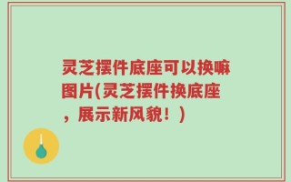 灵芝摆件底座可以换嘛图片(灵芝摆件换底座，展示新风貌！)