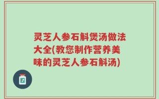 灵芝人参石斛煲汤做法大全(教您制作营养美味的灵芝人参石斛汤)