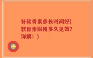 补软骨素多长时间好(软骨素服用多久见效？详解！)