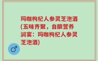 玛咖枸杞人参灵芝泡酒(五味齐聚，自酿营养润宴：玛咖枸杞人参灵芝泡酒)