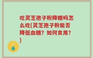 吃灵芝孢子粉降糖吗怎么吃(灵芝孢子粉能否降低血糖？如何食用？)
