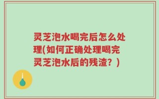 灵芝泡水喝完后怎么处理(如何正确处理喝完灵芝泡水后的残渣？)