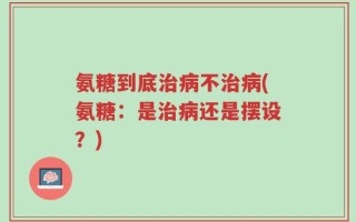 氨糖到底治病不治病(氨糖：是治病还是摆设？)