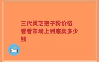 三代灵芝孢子粉价格 看看市场上到底卖多少钱