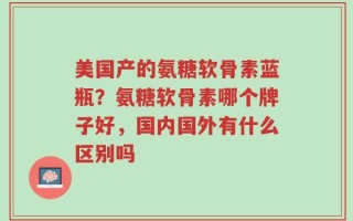 美国产的氨糖软骨素蓝瓶？氨糖软骨素哪个牌子好，国内国外有什么区别吗