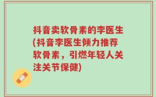 抖音卖软骨素的李医生(抖音李医生倾力推荐软骨素，引燃年轻人关注关节保健)