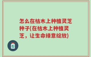 怎么在枯木上种植灵芝种子(在枯木上种植灵芝，让生命绿意绽放)