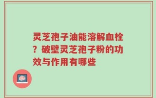 灵芝孢子油能溶解血栓？破壁灵芝孢子粉的功效与作用有哪些