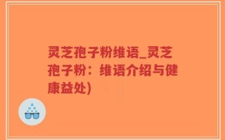 灵芝孢子粉维语_灵芝孢子粉：维语介绍与健康益处)