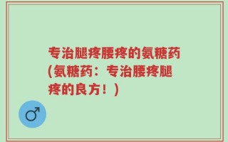专治腿疼腰疼的氨糖药(氨糖药：专治腰疼腿疼的良方！)