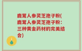 鹿茸人参灵芝孢子粉(鹿茸人参灵芝孢子粉：三种黄金药材的完美结合)