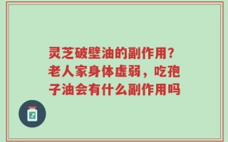 灵芝破壁油的副作用？老人家身体虚弱，吃孢子油会有什么副作用吗