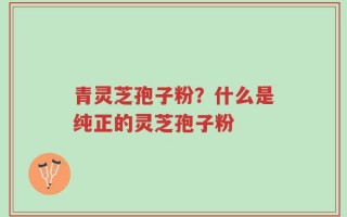 青灵芝孢子粉？什么是纯正的灵芝孢子粉